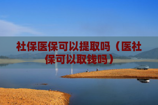 社保医保可以提取吗(医社保可以取钱吗)
